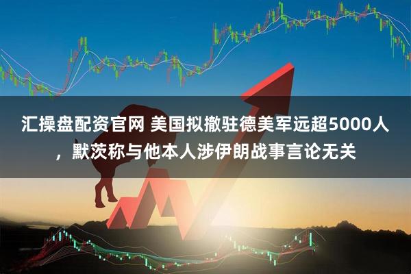 汇操盘配资官网 美国拟撤驻德美军远超5000人，默茨称与他本人涉伊朗战事言论无关