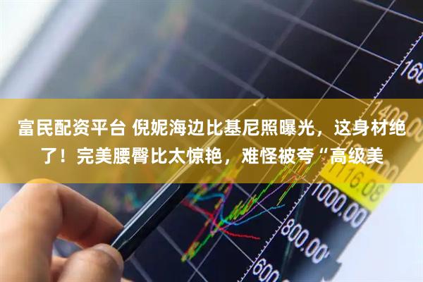 富民配资平台 倪妮海边比基尼照曝光，这身材绝了！完美腰臀比太惊艳，难怪被夸“高级美