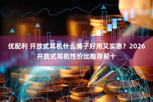 优配利 开放式耳机什么牌子好用又实惠？2026开放式耳机性价比推荐前十
